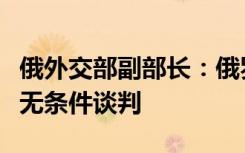 俄外交部副部长：俄罗斯准备好与乌克兰进行无条件谈判