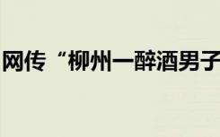 网传“柳州一醉酒男子摔打女子”，真相来了
