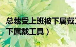 总裁受上班被下属戴工具动漫（总裁受上班被下属戴工具）