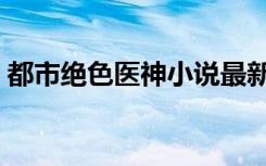 都市绝色医神小说最新章节（都市绝色后宫）