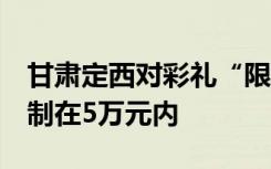 甘肃定西对彩礼“限高”：7成出嫁方彩礼控制在5万元内