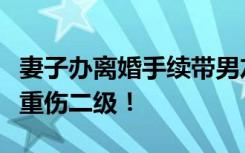 妻子办离婚手续带男友，丈夫一耳光把她扇成重伤二级！