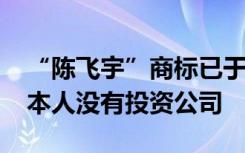 “陈飞宇”商标已于2018年被申请注册，其本人没有投资公司