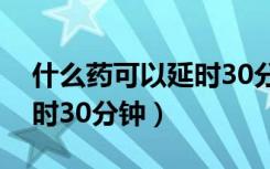 什么药可以延时30分钟中药（什么药可以延时30分钟）
