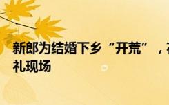 新郎为结婚下乡“开荒”，花数月将农村荒地改造成浪漫婚礼现场