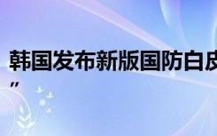 韩国发布新版国防白皮书，再称朝鲜为“敌人”