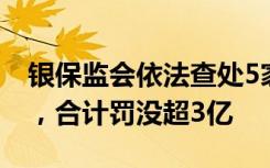 银保监会依法查处5家金融机构违法违规行为，合计罚没超3亿