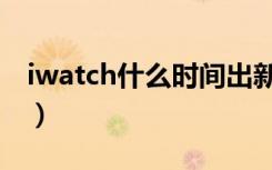 iwatch什么时间出新（iwatch什么时候上市）