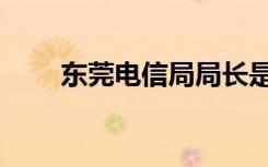 东莞电信局局长是谁（东莞电信局）