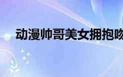动漫帅哥美女拥抱吻戏（动漫帅哥被虐）