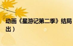 动画《星游记第二季》结局（星游记动画片第二季什么时候出）