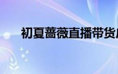 初夏蔷薇直播带货广告（初夏蔷薇涩）