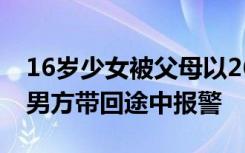 16岁少女被父母以26万彩礼许人后出逃，被男方带回途中报警