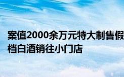 案值2000余万元特大制售假酒案破获，低档酒勾兑灌装成高档白酒销往小门店