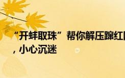 “开蚌取珠”帮你解压蹿红网络？专家提醒：类似于拆盲盒，小心沉迷
