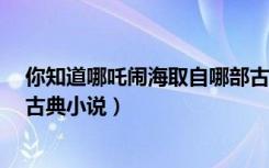 你知道哪吒闹海取自哪部古典小说吗?（哪吒闹海取自哪部古典小说）