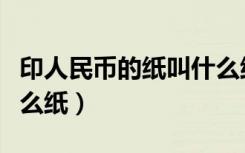 印人民币的纸叫什么纸啊（印人民币的纸叫什么纸）