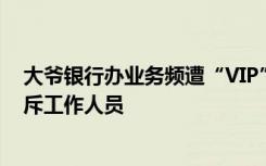 大爷银行办业务频遭“VIP”插队一个小时没排上，摔卡怒斥工作人员