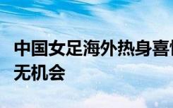 中国女足海外热身喜忧参半，但世界杯并非毫无机会