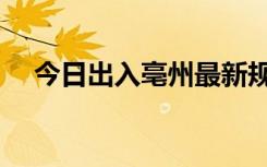 今日出入亳州最新规定（今日出马结果）