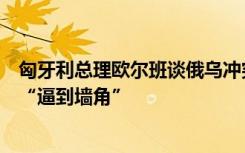 匈牙利总理欧尔班谈俄乌冲突：俄罗斯是核大国，不能将其“逼到墙角”