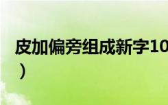 皮加偏旁组成新字100个（皮加偏旁组成新字）