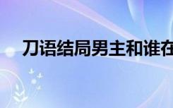 刀语结局男主和谁在一起了（刀语结局）