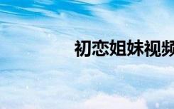 初恋姐妹视频（初恋姐妹）