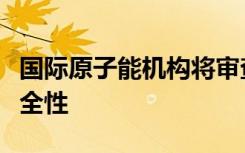 国际原子能机构将审查福岛核废水排放计划安全性