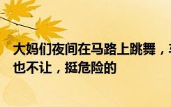 大妈们夜间在马路上跳舞，车主无奈绕行：她们看见车过来也不让，挺危险的