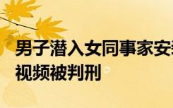男子潜入女同事家安装摄像头，偷录300多条视频被判刑