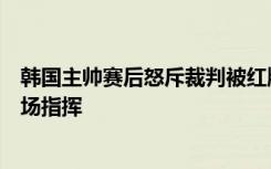 韩国主帅赛后怒斥裁判被红牌驱逐，最后一轮小组赛无法现场指挥