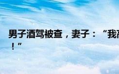 男子酒驾被查，妻子：“我高兴死了，就该抓你们这样的人！”