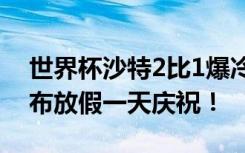世界杯沙特2比1爆冷逆转阿根廷后，沙特宣布放假一天庆祝！