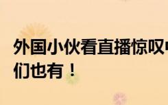 外国小伙看直播惊叹中国制造泪奔：真希望我们也有！