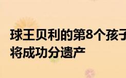 球王贝利的第8个孩子浮出水面，DNA若匹配将成功分遗产