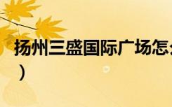 扬州三盛国际广场怎么样（扬州三盛国际广场）
