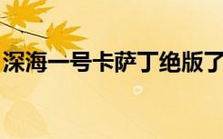 深海一号卡萨丁绝版了么（深海一号 卡萨丁）