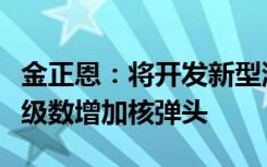 金正恩：将开发新型洲际弹道导弹系统，几何级数增加核弹头