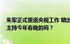 朱军正式重返央视工作 晒出与央视大楼合拍照 网友：是来主持今年春晚的吗？