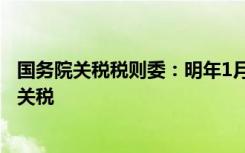 国务院关税税则委：明年1月1日起我国调整部分商品进出口关税