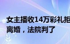 女主播收14万彩礼拒同居对外称未婚，1年后离婚，法院判了