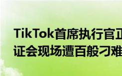 TikTok首席执行官正面回应安全性质疑，听证会现场遭百般刁难