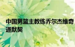 中国男篮主教练乔尔杰维奇：集训目标是尽快与球队建立沟通默契