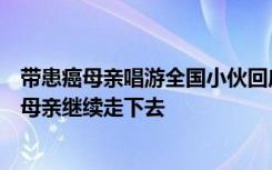 带患癌母亲唱游全国小伙回应质疑：我不是富二代，会带着母亲继续走下去