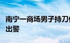 南宁一商场男子持刀伤害一女子，派出所：已出警