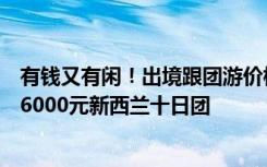 有钱又有闲！出境跟团游价格上浮近三成 ，“50后”秒杀26000元新西兰十日团