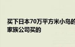 买下日本70万平方米小岛的中国人：家里做地产和金融 是家族公司买的