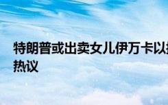 特朗普或出卖女儿伊万卡以换取减刑！美国前检察官发声引热议