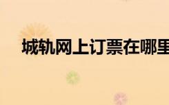 城轨网上订票在哪里订（城轨网上订票）